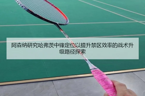 阿森纳研究哈弗茨中锋定位以提升禁区效率的战术升级路径探索