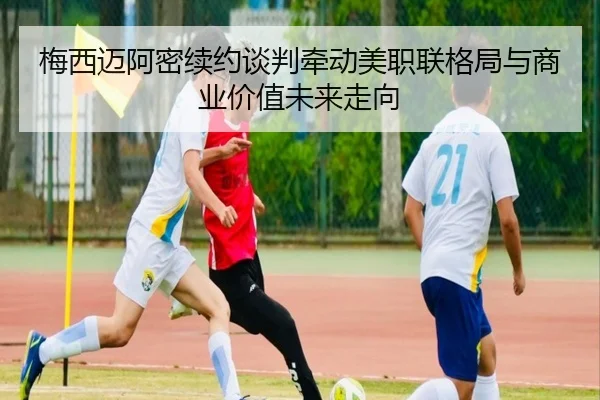 梅西迈阿密续约谈判牵动美职联格局与商业价值未来走向