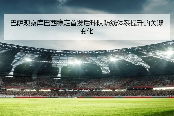 巴萨观察库巴西稳定首发后球队防线体系提升的关键变化
