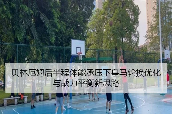 贝林厄姆后半程体能承压下皇马轮换优化与战力平衡新思路