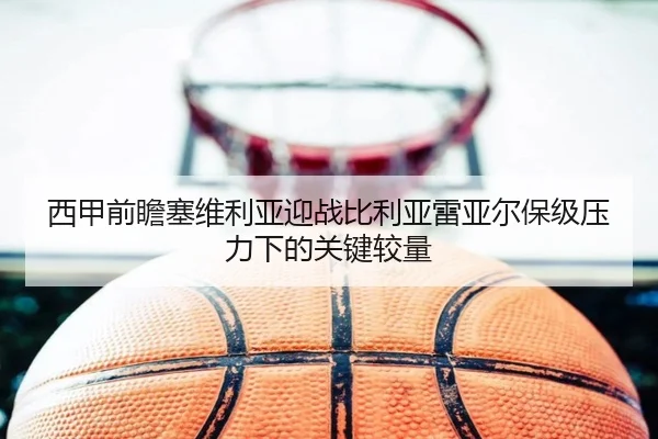 西甲前瞻塞维利亚迎战比利亚雷亚尔保级压力下的关键较量